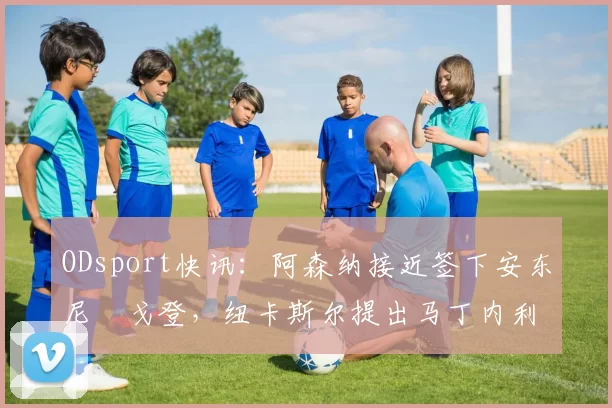 ODsport快讯：阿森纳接近签下安东尼・戈登，纽卡斯尔提出马丁内利交换条件_交易_球员_谈判