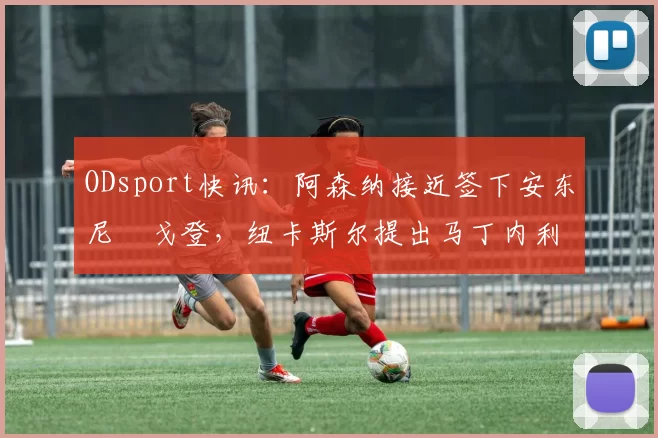 ODsport快讯：阿森纳接近签下安东尼・戈登，纽卡斯尔提出马丁内利交换条件_交易_球员_谈判