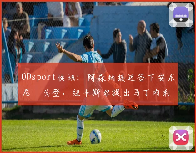 ODsport快讯:阿森纳接近签下安东尼・戈登,纽卡斯尔提出马丁内利交换条件_交易_球员_谈判