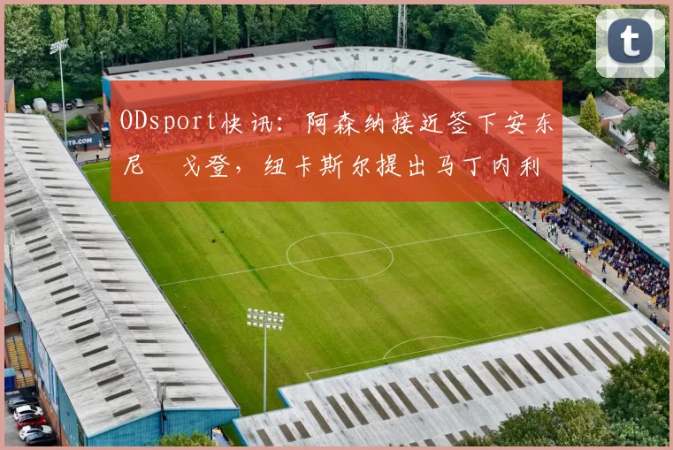 ODsport快讯:阿森纳接近签下安东尼・戈登,纽卡斯尔提出马丁内利交换条件_交易_球员_谈判