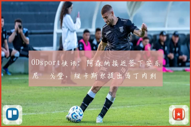 ODsport快讯:阿森纳接近签下安东尼・戈登,纽卡斯尔提出马丁内利交换条件_交易_球员_谈判