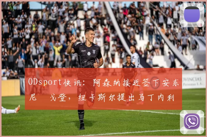 ODsport快讯：阿森纳接近签下安东尼・戈登，纽卡斯尔提出马丁内利交换条件_交易_球员_谈判
