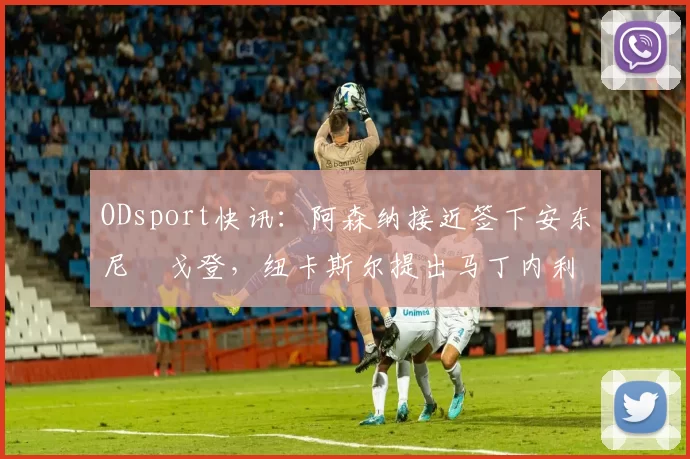 ODsport快讯:阿森纳接近签下安东尼・戈登,纽卡斯尔提出马丁内利交换条件_交易_球员_谈判