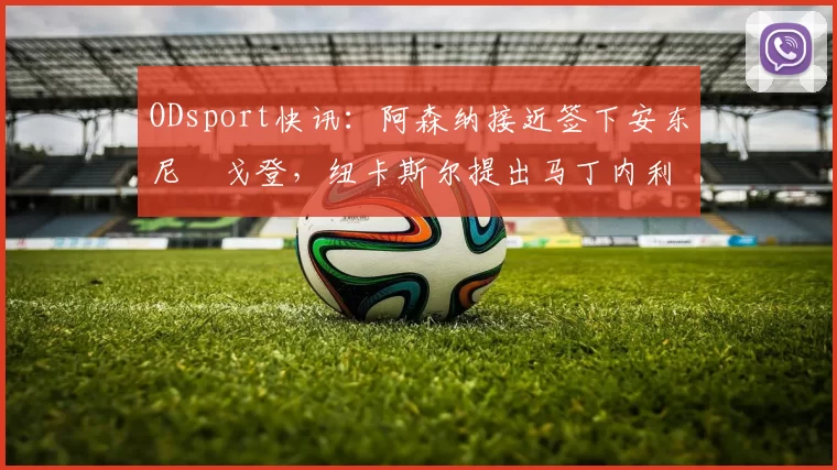 ODsport快讯:阿森纳接近签下安东尼・戈登,纽卡斯尔提出马丁内利交换条件_交易_球员_谈判