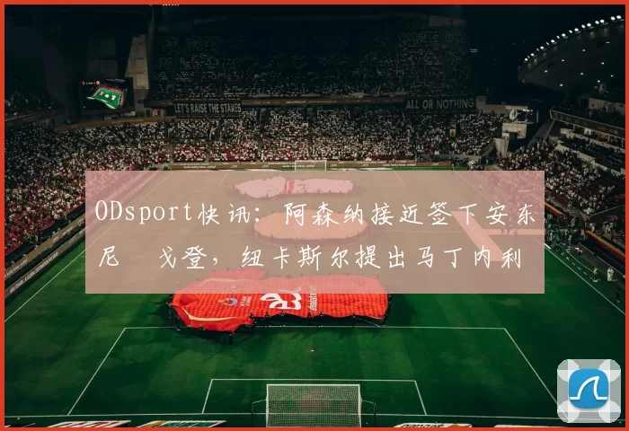 ODsport快讯：阿森纳接近签下安东尼・戈登，纽卡斯尔提出马丁内利交换条件_交易_球员_谈判