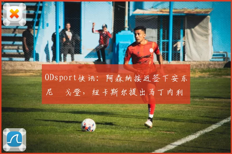 ODsport快讯：阿森纳接近签下安东尼・戈登，纽卡斯尔提出马丁内利交换条件_交易_球员_谈判