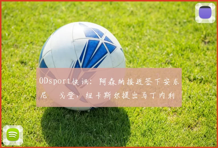 ODsport快讯:阿森纳接近签下安东尼・戈登,纽卡斯尔提出马丁内利交换条件_交易_球员_谈判