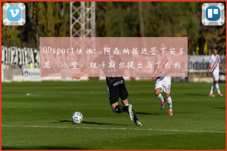 ODsport快讯：阿森纳接近签下安东尼・戈登，纽卡斯尔提出马丁内利交换条件_交易_球员_谈判