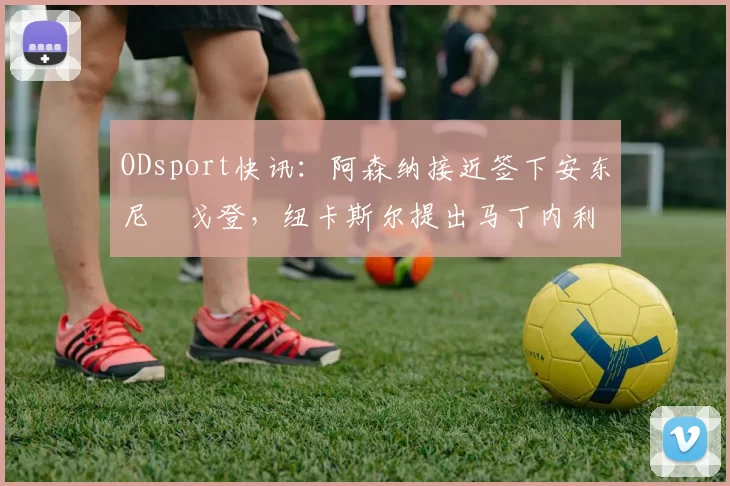 ODsport快讯：阿森纳接近签下安东尼・戈登，纽卡斯尔提出马丁内利交换条件_交易_球员_谈判