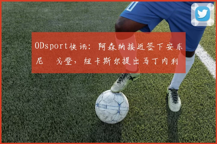 ODsport快讯:阿森纳接近签下安东尼・戈登,纽卡斯尔提出马丁内利交换条件_交易_球员_谈判