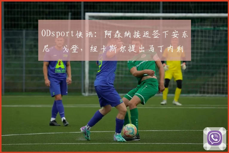 ODsport快讯:阿森纳接近签下安东尼・戈登,纽卡斯尔提出马丁内利交换条件_交易_球员_谈判