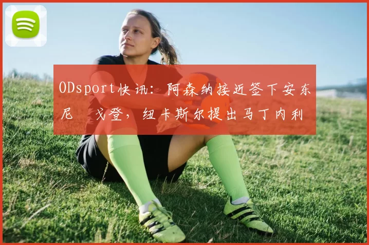 ODsport快讯：阿森纳接近签下安东尼・戈登，纽卡斯尔提出马丁内利交换条件_交易_球员_谈判