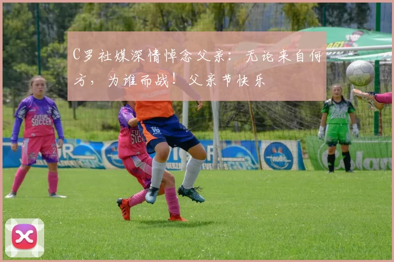 C罗社媒深情悼念父亲:无论来自何方,为谁而战!父亲节快乐️