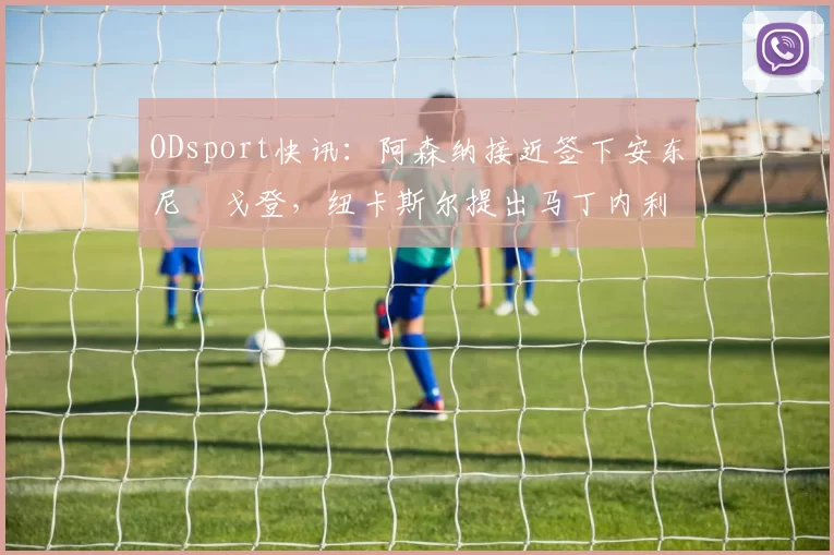 ODsport快讯：阿森纳接近签下安东尼・戈登，纽卡斯尔提出马丁内利交换条件_交易_球员_谈判