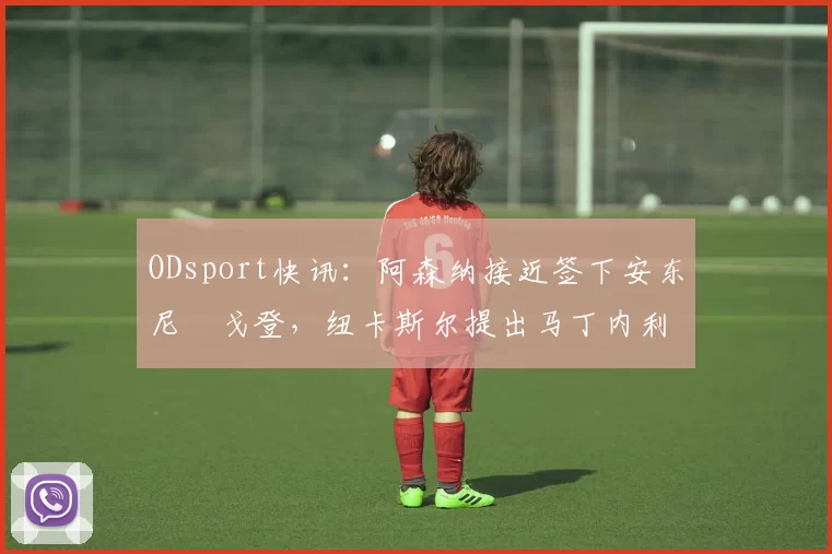 ODsport快讯：阿森纳接近签下安东尼・戈登，纽卡斯尔提出马丁内利交换条件_交易_球员_谈判