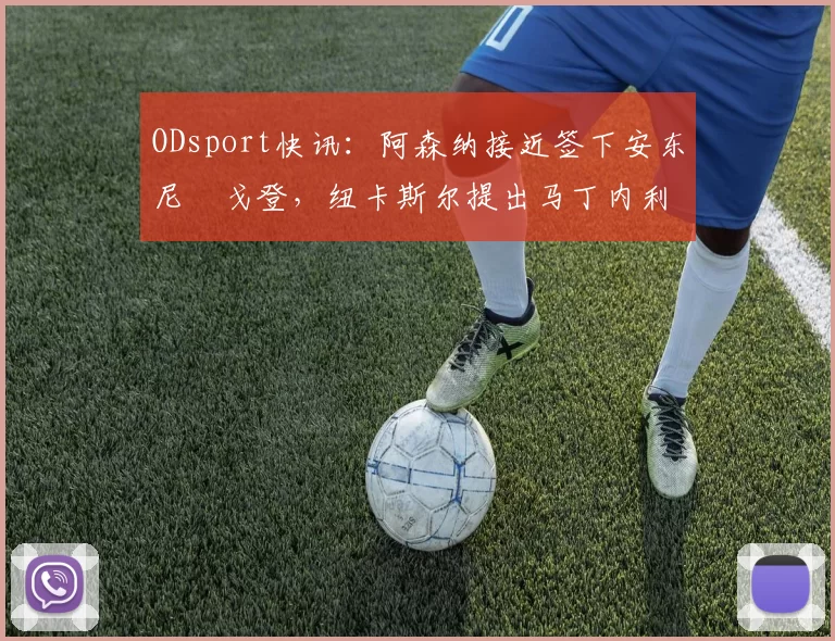 ODsport快讯：阿森纳接近签下安东尼・戈登，纽卡斯尔提出马丁内利交换条件_交易_球员_谈判