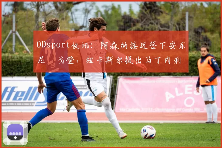 ODsport快讯：阿森纳接近签下安东尼・戈登，纽卡斯尔提出马丁内利交换条件_交易_球员_谈判