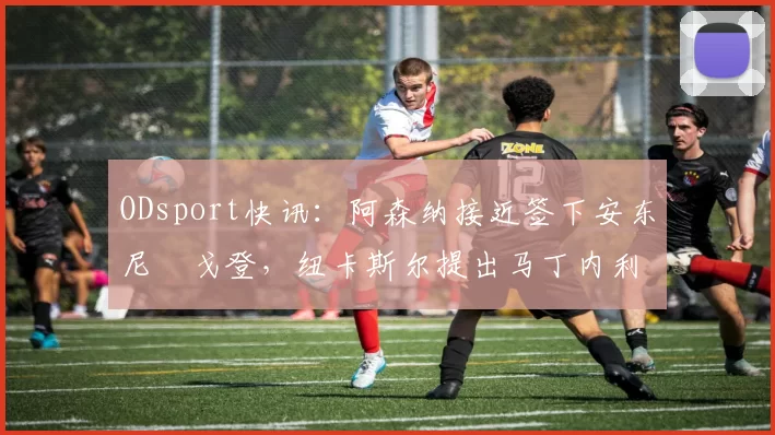 ODsport快讯：阿森纳接近签下安东尼・戈登，纽卡斯尔提出马丁内利交换条件_交易_球员_谈判
