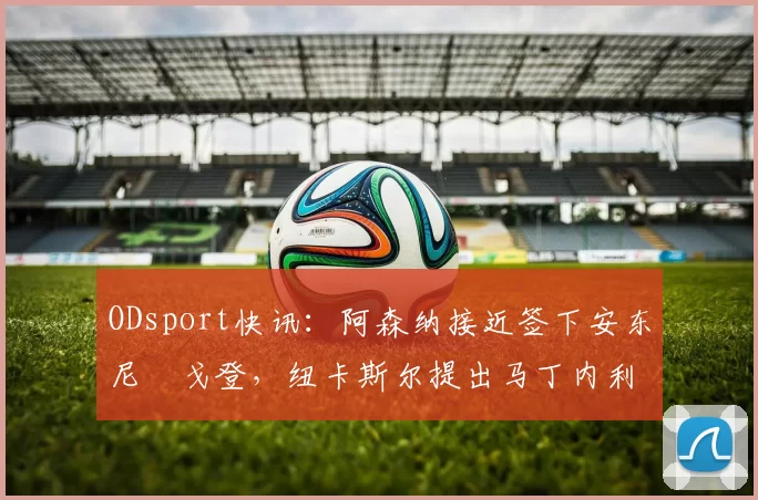 ODsport快讯:阿森纳接近签下安东尼・戈登,纽卡斯尔提出马丁内利交换条件_交易_球员_谈判