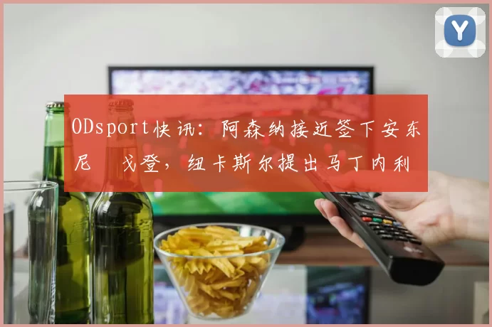 ODsport快讯：阿森纳接近签下安东尼・戈登，纽卡斯尔提出马丁内利交换条件_交易_球员_谈判
