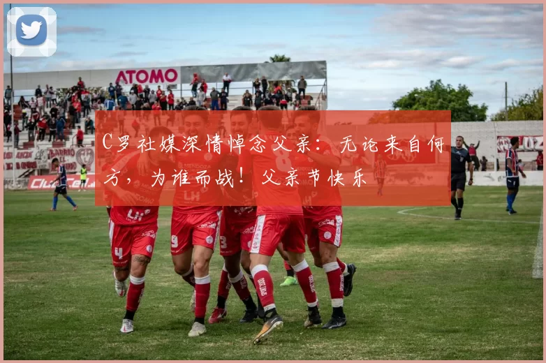 C罗社媒深情悼念父亲:无论来自何方,为谁而战!父亲节快乐️