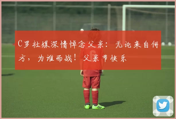 C罗社媒深情悼念父亲:无论来自何方,为谁而战!父亲节快乐️