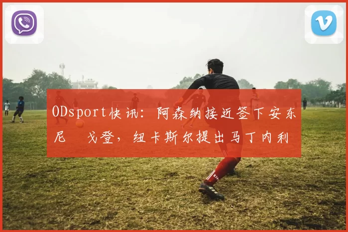 ODsport快讯：阿森纳接近签下安东尼・戈登，纽卡斯尔提出马丁内利交换条件_交易_球员_谈判