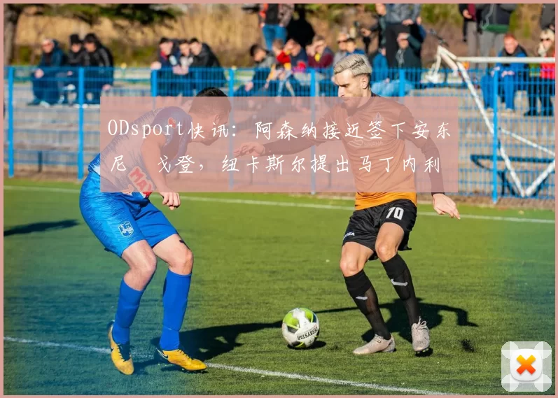 ODsport快讯：阿森纳接近签下安东尼・戈登，纽卡斯尔提出马丁内利交换条件_交易_球员_谈判