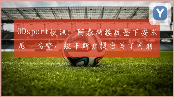 ODsport快讯：阿森纳接近签下安东尼・戈登，纽卡斯尔提出马丁内利交换条件_交易_球员_谈判
