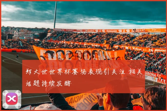 郑大世世界杯赛场表现引关注 相关话题持续发酵