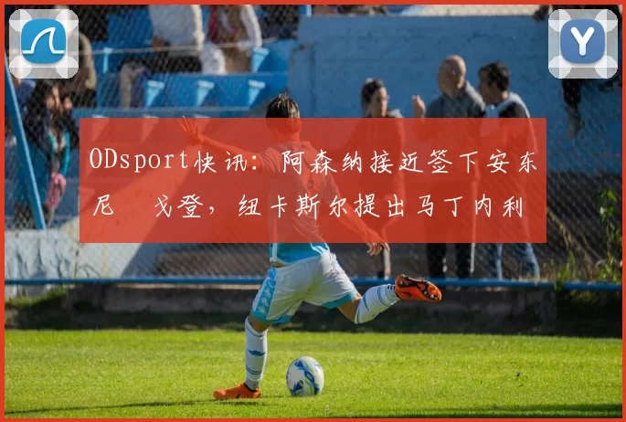 ODsport快讯:阿森纳接近签下安东尼・戈登,纽卡斯尔提出马丁内利交换条件_交易_球员_谈判