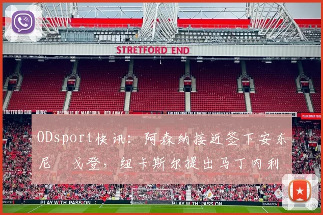 ODsport快讯：阿森纳接近签下安东尼・戈登，纽卡斯尔提出马丁内利交换条件_交易_球员_谈判