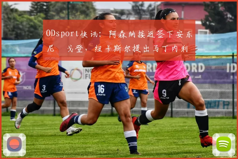ODsport快讯:阿森纳接近签下安东尼・戈登,纽卡斯尔提出马丁内利交换条件_交易_球员_谈判
