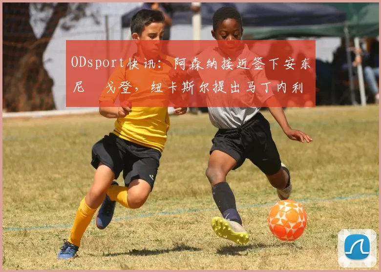 ODsport快讯：阿森纳接近签下安东尼・戈登，纽卡斯尔提出马丁内利交换条件_交易_球员_谈判