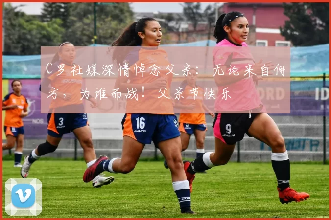 C罗社媒深情悼念父亲：无论来自何方，为谁而战！父亲节快乐️