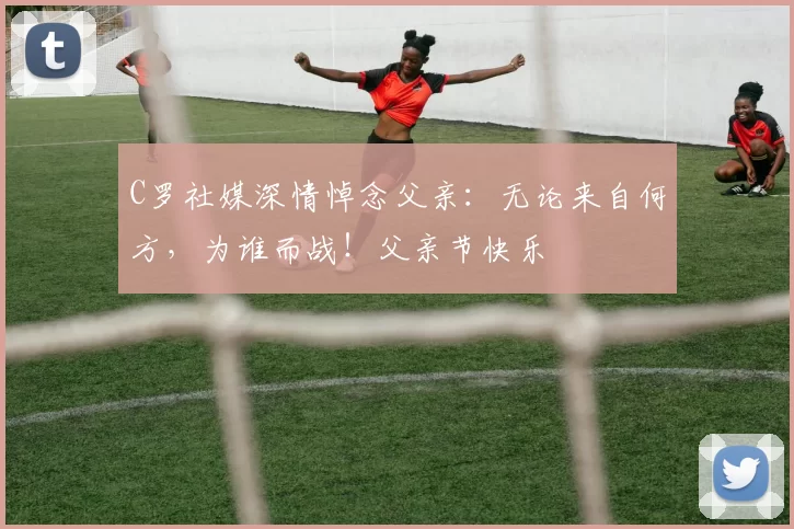 C罗社媒深情悼念父亲:无论来自何方,为谁而战!父亲节快乐️