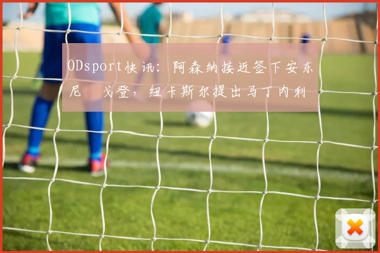 ODsport快讯:阿森纳接近签下安东尼・戈登,纽卡斯尔提出马丁内利交换条件_交易_球员_谈判