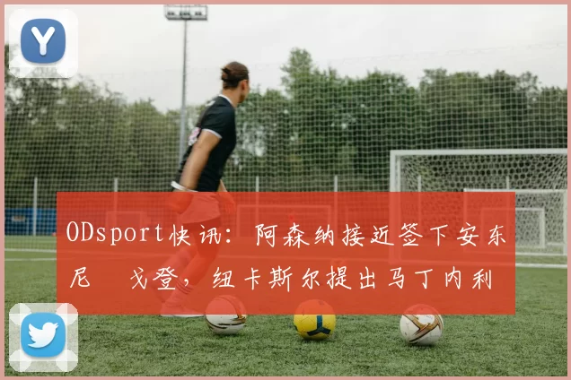 ODsport快讯：阿森纳接近签下安东尼・戈登，纽卡斯尔提出马丁内利交换条件_交易_球员_谈判