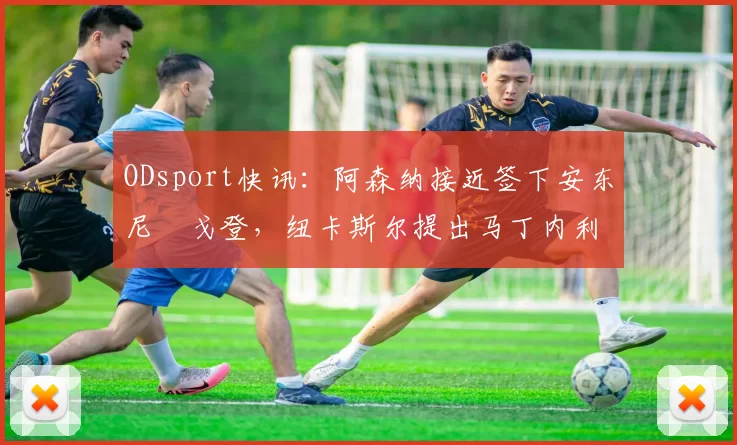 ODsport快讯：阿森纳接近签下安东尼・戈登，纽卡斯尔提出马丁内利交换条件_交易_球员_谈判