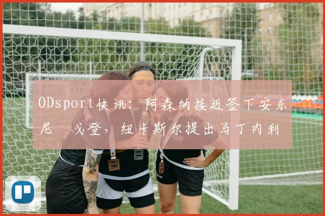 ODsport快讯：阿森纳接近签下安东尼・戈登，纽卡斯尔提出马丁内利交换条件_交易_球员_谈判