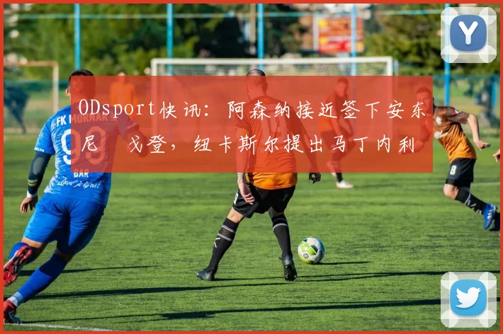 ODsport快讯：阿森纳接近签下安东尼・戈登，纽卡斯尔提出马丁内利交换条件_交易_球员_谈判