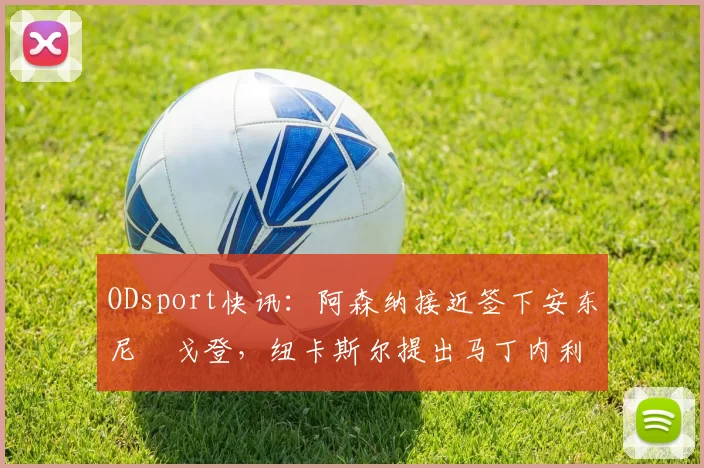 ODsport快讯：阿森纳接近签下安东尼・戈登，纽卡斯尔提出马丁内利交换条件_交易_球员_谈判