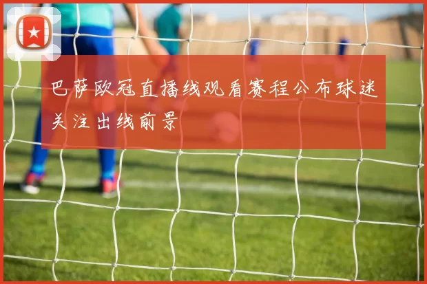 巴萨欧冠直播线观看赛程公布球迷关注出线前景