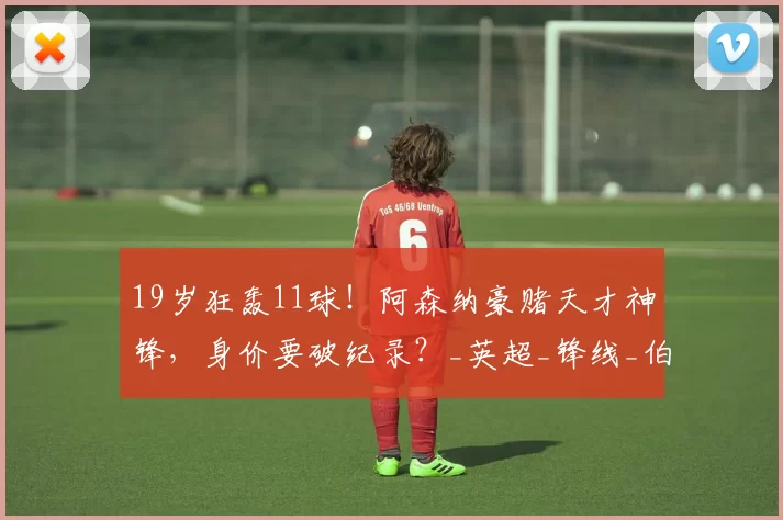 19岁狂轰11球！阿森纳豪赌天才神锋，身价要破纪录？_英超_锋线_伯恩茅斯