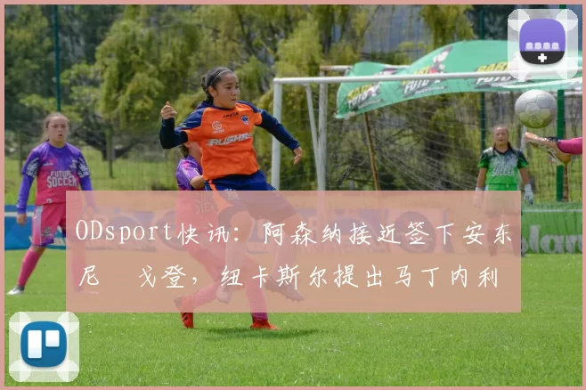 ODsport快讯:阿森纳接近签下安东尼・戈登,纽卡斯尔提出马丁内利交换条件_交易_球员_谈判