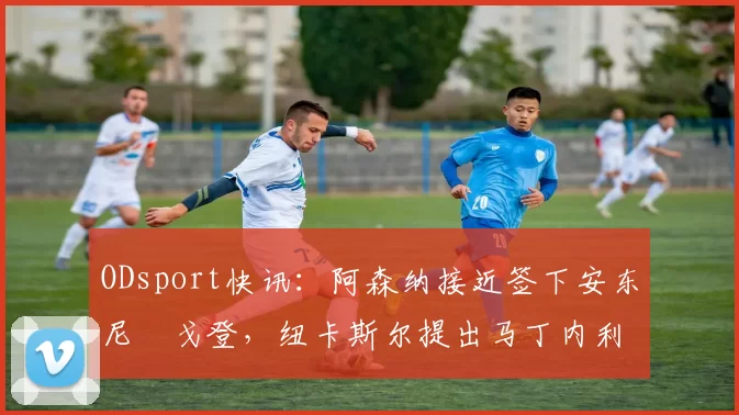 ODsport快讯：阿森纳接近签下安东尼・戈登，纽卡斯尔提出马丁内利交换条件_交易_球员_谈判