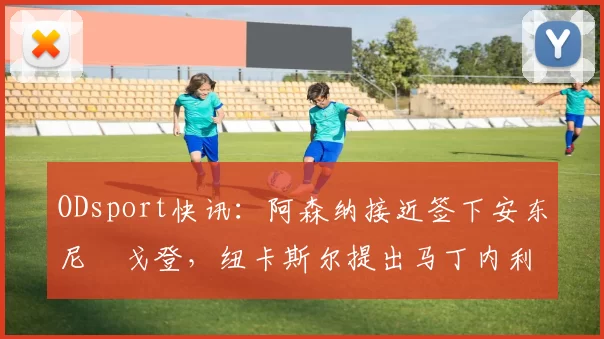 ODsport快讯:阿森纳接近签下安东尼・戈登,纽卡斯尔提出马丁内利交换条件_交易_球员_谈判