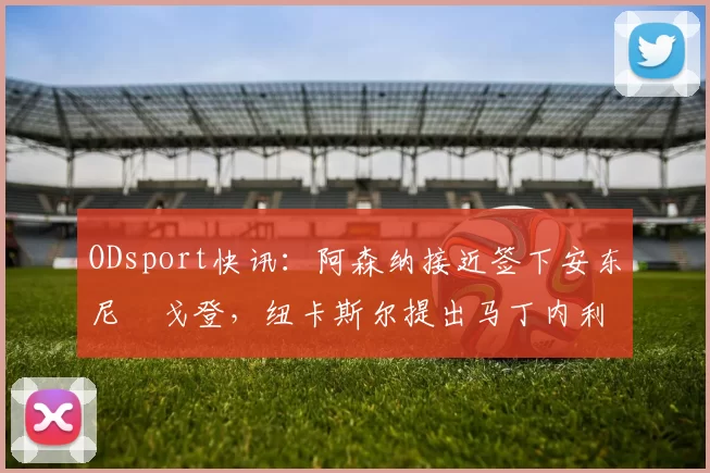 ODsport快讯：阿森纳接近签下安东尼・戈登，纽卡斯尔提出马丁内利交换条件_交易_球员_谈判