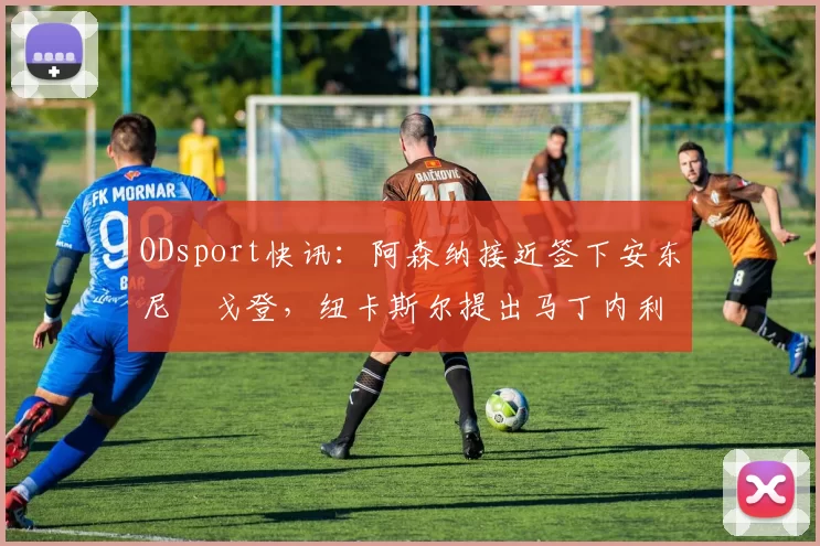 ODsport快讯：阿森纳接近签下安东尼・戈登，纽卡斯尔提出马丁内利交换条件_交易_球员_谈判