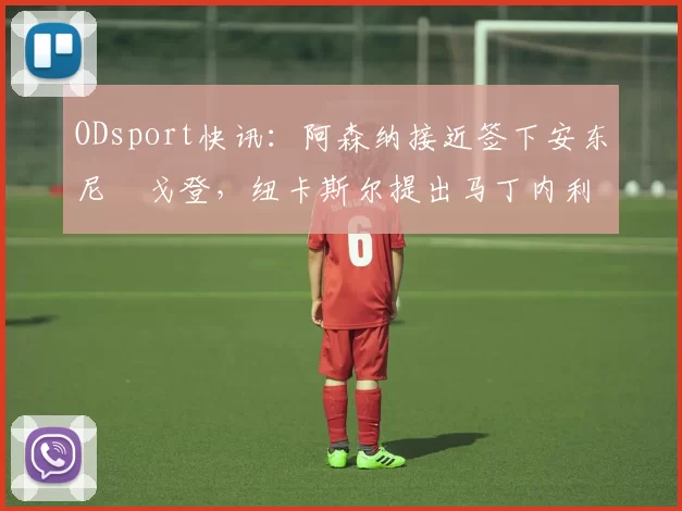 ODsport快讯:阿森纳接近签下安东尼・戈登,纽卡斯尔提出马丁内利交换条件_交易_球员_谈判